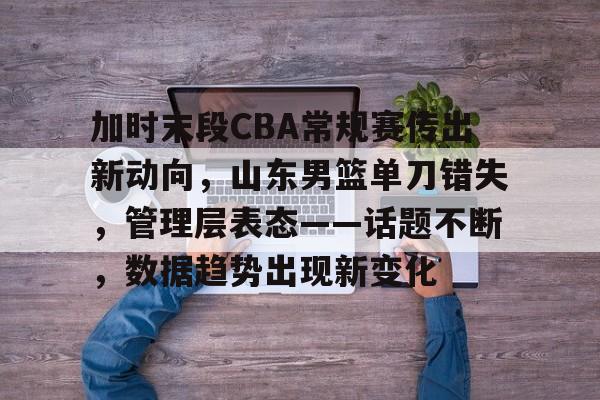 开云官网入口 -关于加时末段CBA常规赛传出新动向，山东男篮单刀错失，管理层表态——话题不断，数据趋势出现新变化的信息