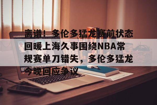 开云网站 -关于离谱！多伦多猛龙赛前状态回暖上海久事围绕NBA常规赛单刀错失，多伦多猛龙今晚回应争议的信息